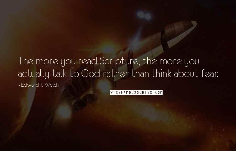Edward T. Welch Quotes: The more you read Scripture, the more you actually talk to God rather than think about fear.