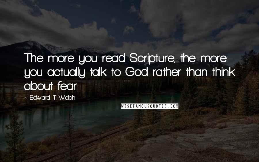 Edward T. Welch Quotes: The more you read Scripture, the more you actually talk to God rather than think about fear.