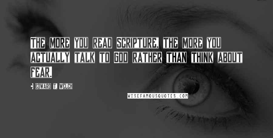 Edward T. Welch Quotes: The more you read Scripture, the more you actually talk to God rather than think about fear.
