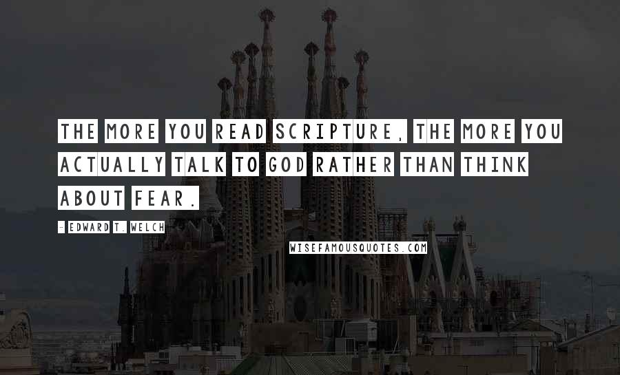 Edward T. Welch Quotes: The more you read Scripture, the more you actually talk to God rather than think about fear.