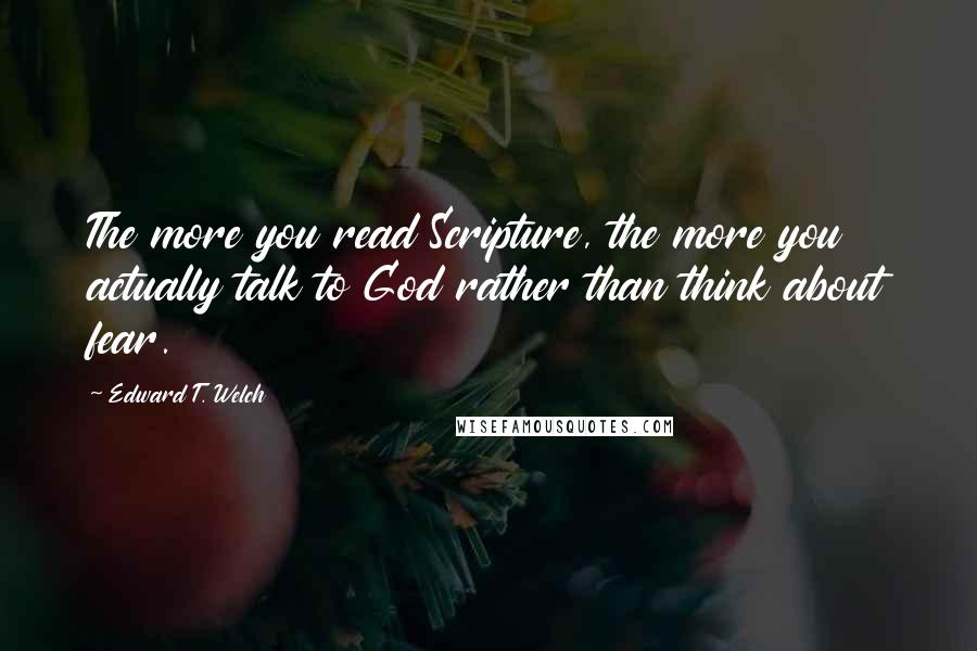 Edward T. Welch Quotes: The more you read Scripture, the more you actually talk to God rather than think about fear.