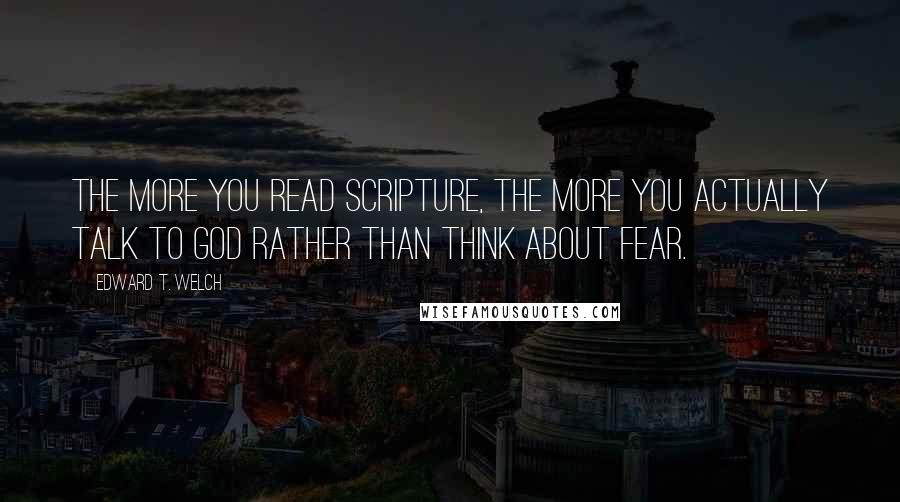 Edward T. Welch Quotes: The more you read Scripture, the more you actually talk to God rather than think about fear.
