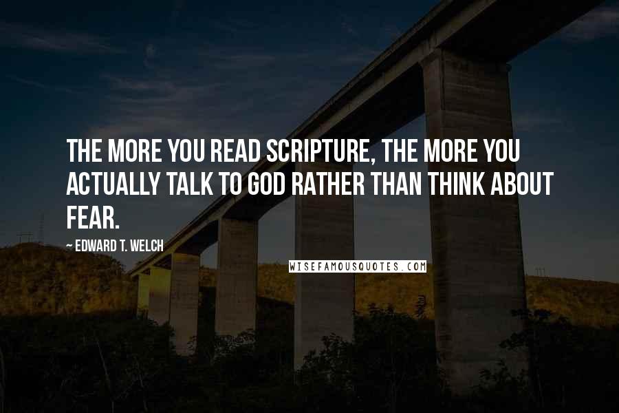 Edward T. Welch Quotes: The more you read Scripture, the more you actually talk to God rather than think about fear.