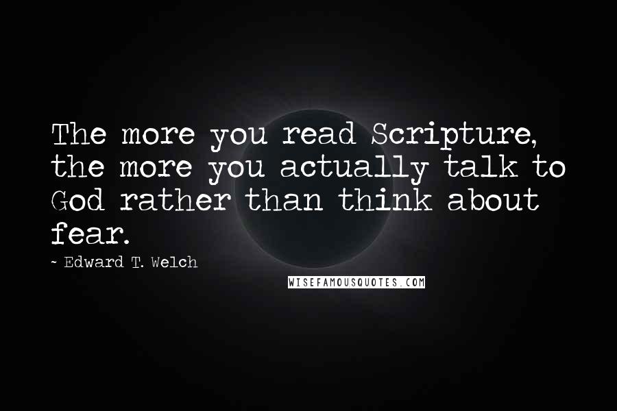 Edward T. Welch Quotes: The more you read Scripture, the more you actually talk to God rather than think about fear.