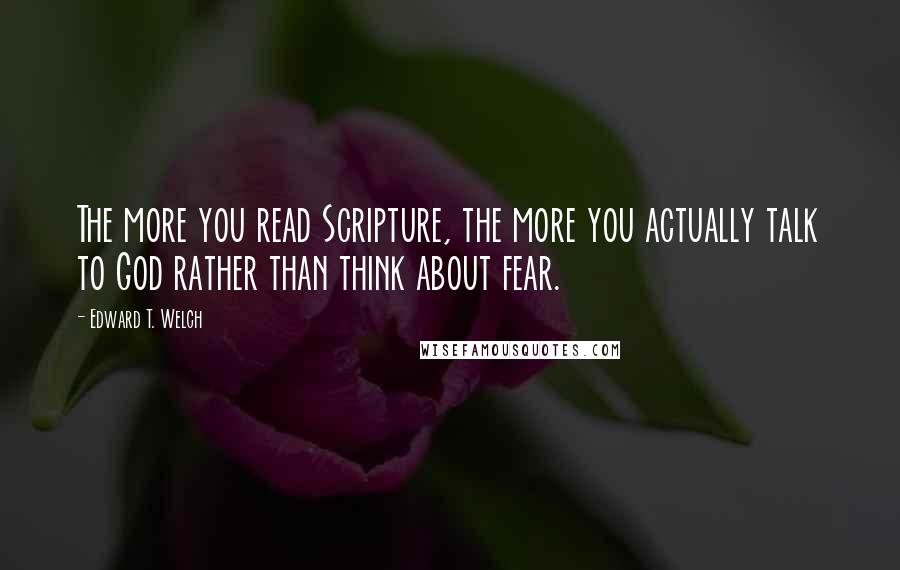 Edward T. Welch Quotes: The more you read Scripture, the more you actually talk to God rather than think about fear.