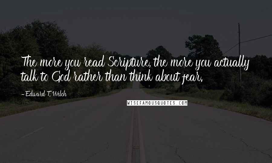 Edward T. Welch Quotes: The more you read Scripture, the more you actually talk to God rather than think about fear.