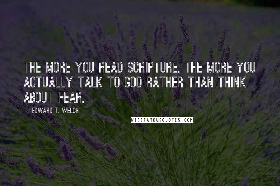 Edward T. Welch Quotes: The more you read Scripture, the more you actually talk to God rather than think about fear.