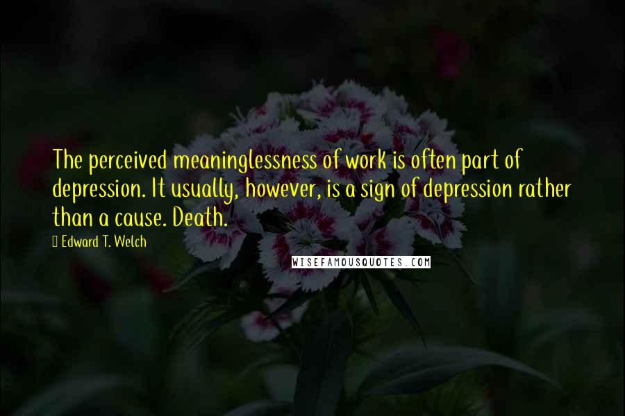 Edward T. Welch Quotes: The perceived meaninglessness of work is often part of depression. It usually, however, is a sign of depression rather than a cause. Death.