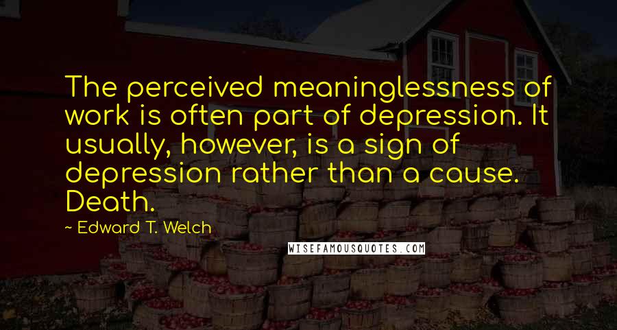 Edward T. Welch Quotes: The perceived meaninglessness of work is often part of depression. It usually, however, is a sign of depression rather than a cause. Death.