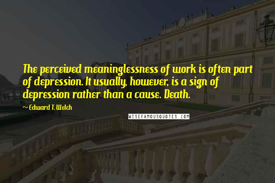 Edward T. Welch Quotes: The perceived meaninglessness of work is often part of depression. It usually, however, is a sign of depression rather than a cause. Death.