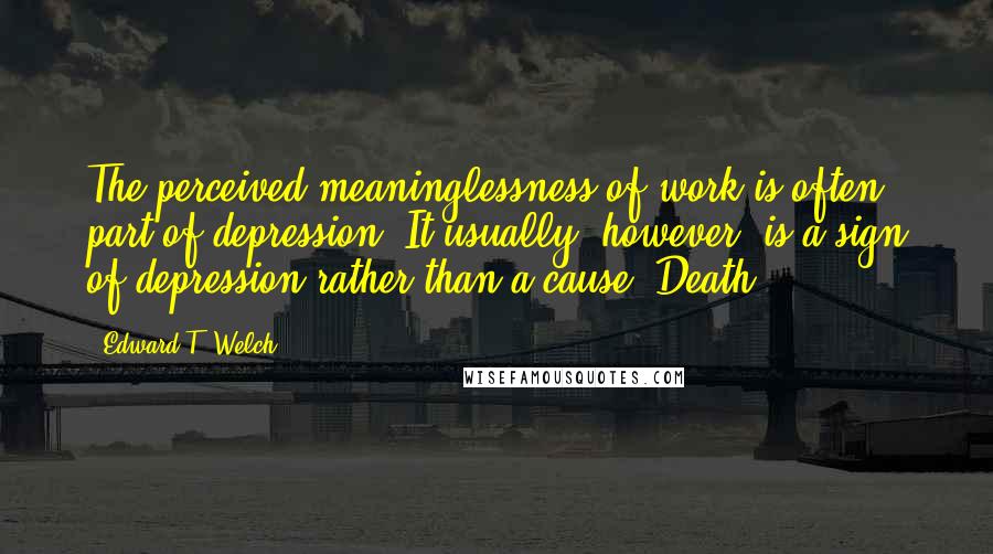 Edward T. Welch Quotes: The perceived meaninglessness of work is often part of depression. It usually, however, is a sign of depression rather than a cause. Death.