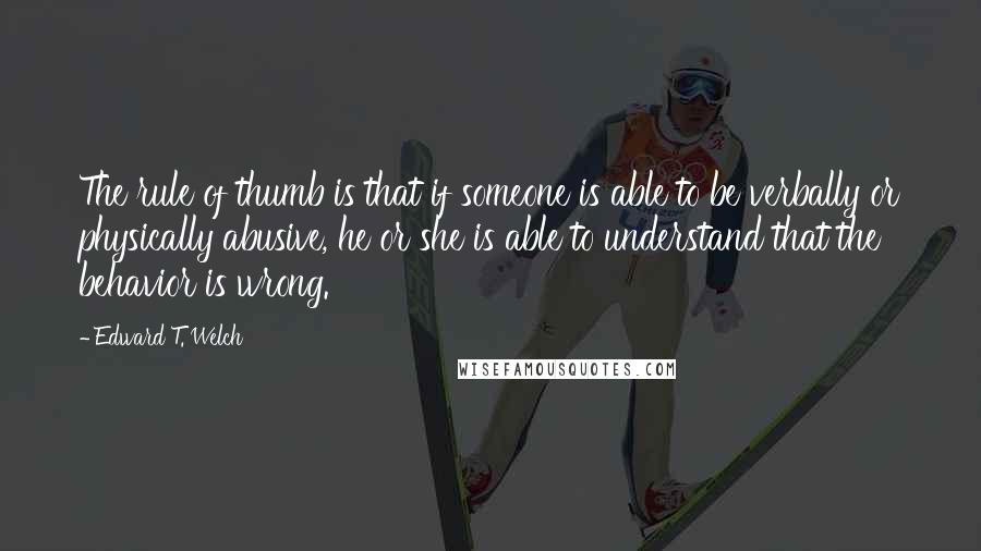 Edward T. Welch Quotes: The rule of thumb is that if someone is able to be verbally or physically abusive, he or she is able to understand that the behavior is wrong.