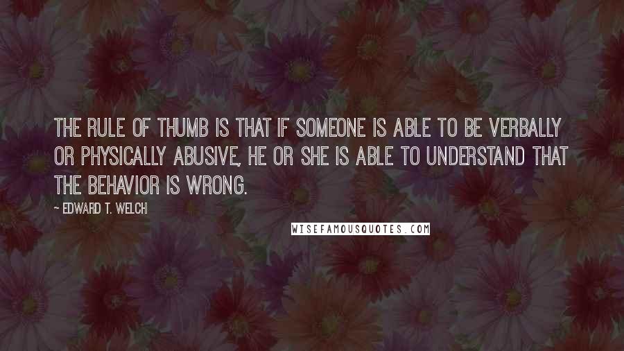 Edward T. Welch Quotes: The rule of thumb is that if someone is able to be verbally or physically abusive, he or she is able to understand that the behavior is wrong.