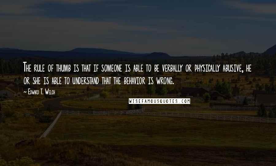 Edward T. Welch Quotes: The rule of thumb is that if someone is able to be verbally or physically abusive, he or she is able to understand that the behavior is wrong.