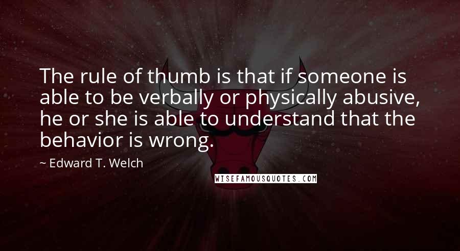 Edward T. Welch Quotes: The rule of thumb is that if someone is able to be verbally or physically abusive, he or she is able to understand that the behavior is wrong.