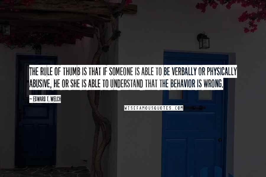 Edward T. Welch Quotes: The rule of thumb is that if someone is able to be verbally or physically abusive, he or she is able to understand that the behavior is wrong.