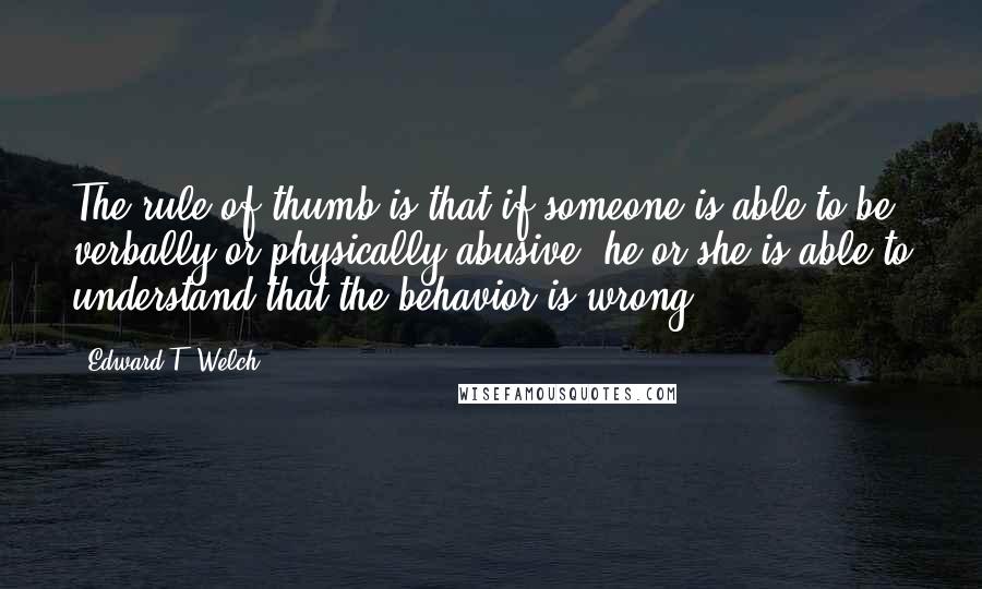 Edward T. Welch Quotes: The rule of thumb is that if someone is able to be verbally or physically abusive, he or she is able to understand that the behavior is wrong.