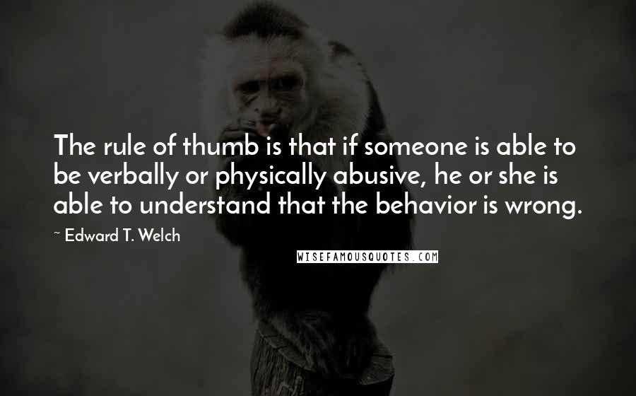 Edward T. Welch Quotes: The rule of thumb is that if someone is able to be verbally or physically abusive, he or she is able to understand that the behavior is wrong.