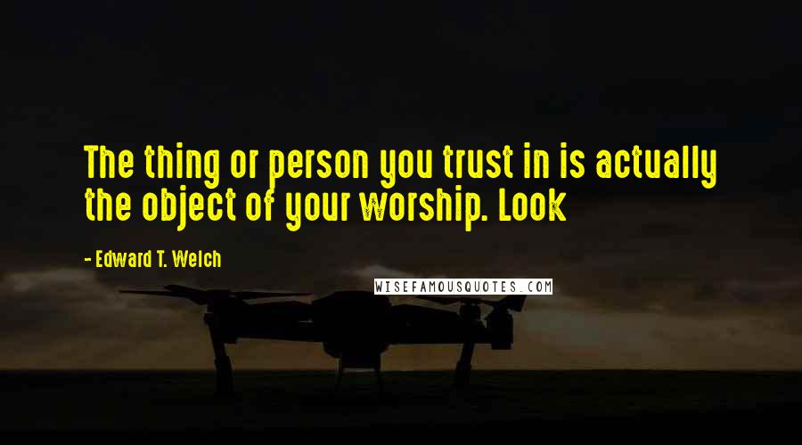 Edward T. Welch Quotes: The thing or person you trust in is actually the object of your worship. Look