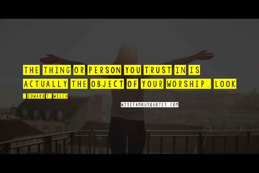 Edward T. Welch Quotes: The thing or person you trust in is actually the object of your worship. Look