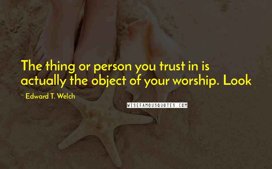 Edward T. Welch Quotes: The thing or person you trust in is actually the object of your worship. Look