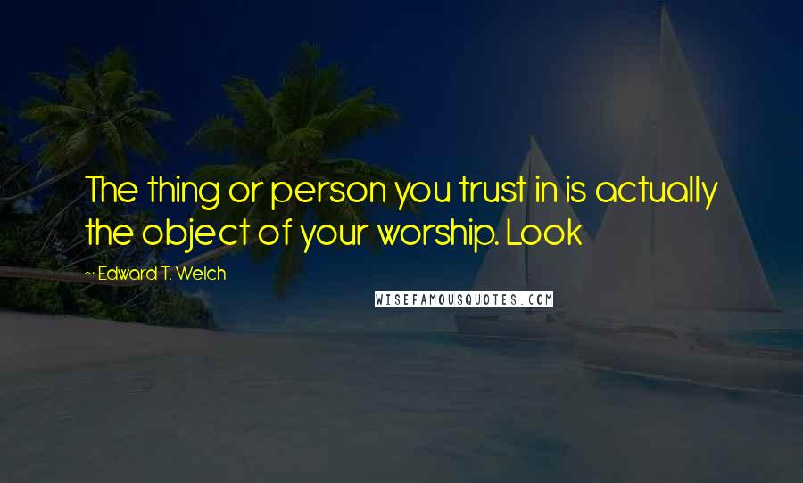 Edward T. Welch Quotes: The thing or person you trust in is actually the object of your worship. Look