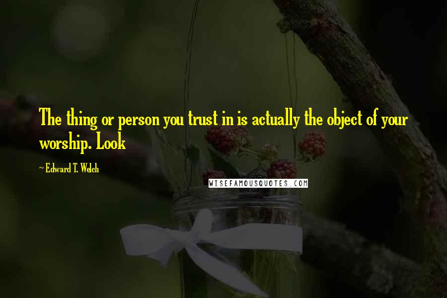 Edward T. Welch Quotes: The thing or person you trust in is actually the object of your worship. Look