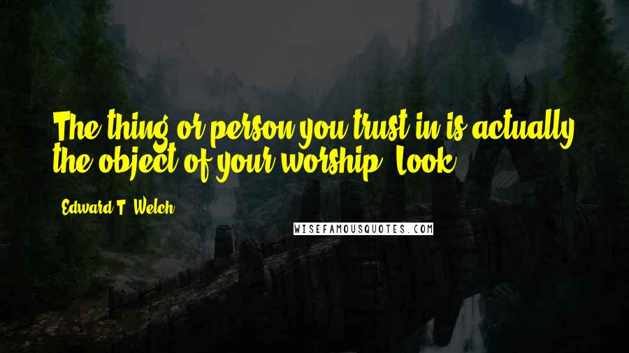 Edward T. Welch Quotes: The thing or person you trust in is actually the object of your worship. Look