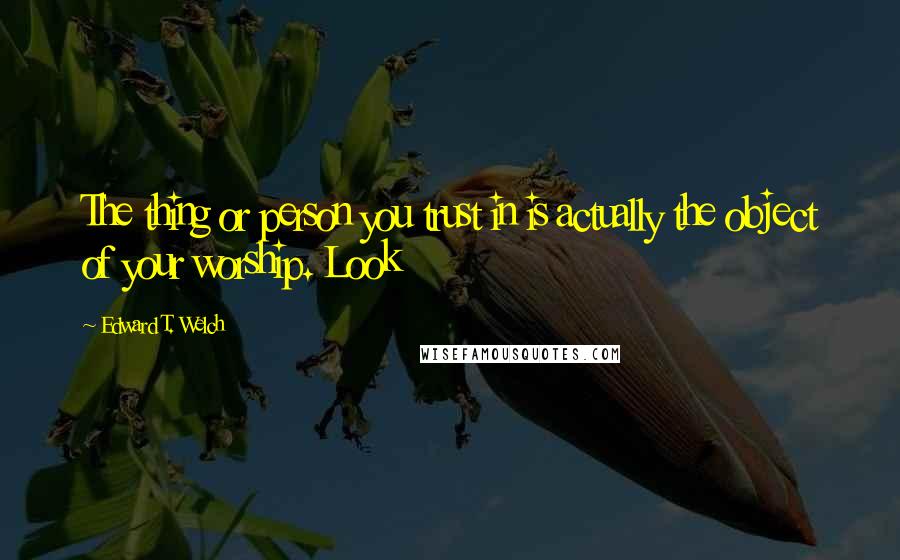 Edward T. Welch Quotes: The thing or person you trust in is actually the object of your worship. Look