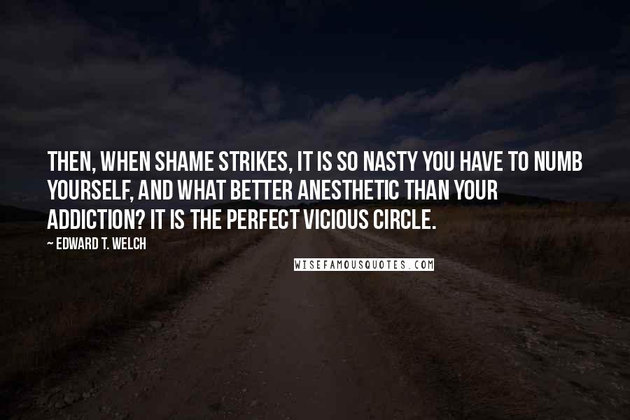 Edward T. Welch Quotes: Then, when shame strikes, it is so nasty you have to numb yourself, and what better anesthetic than your addiction? It is the perfect vicious circle.