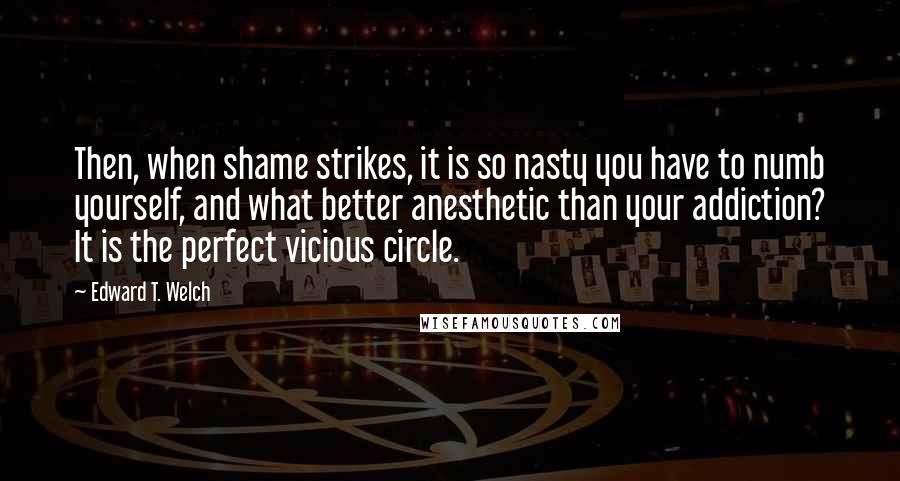 Edward T. Welch Quotes: Then, when shame strikes, it is so nasty you have to numb yourself, and what better anesthetic than your addiction? It is the perfect vicious circle.