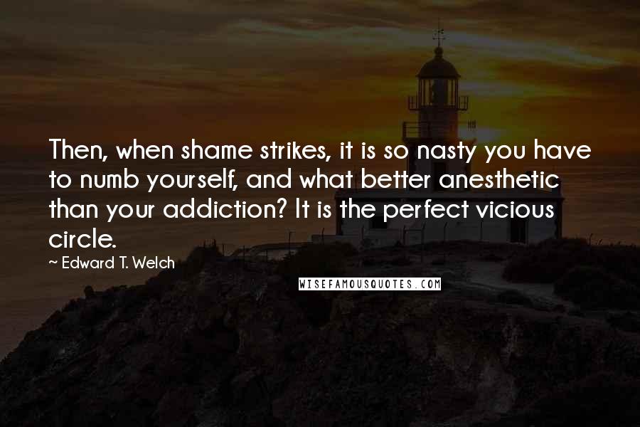 Edward T. Welch Quotes: Then, when shame strikes, it is so nasty you have to numb yourself, and what better anesthetic than your addiction? It is the perfect vicious circle.