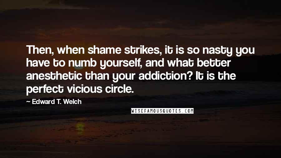 Edward T. Welch Quotes: Then, when shame strikes, it is so nasty you have to numb yourself, and what better anesthetic than your addiction? It is the perfect vicious circle.