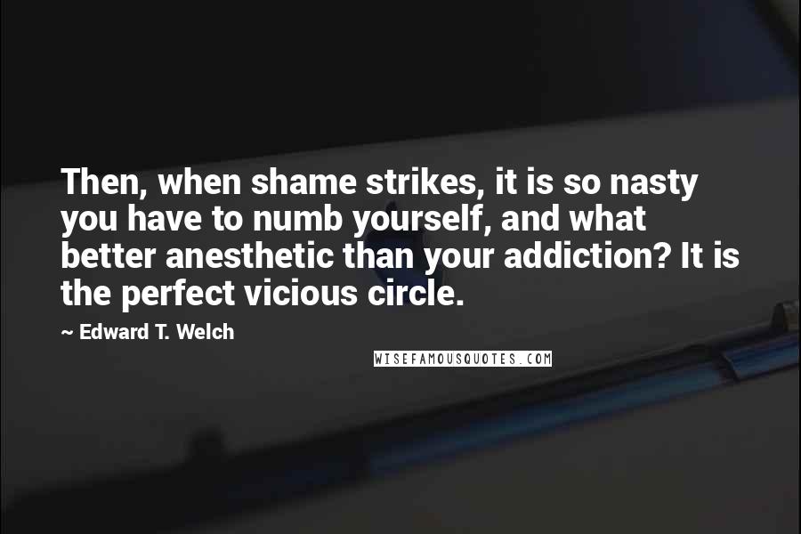 Edward T. Welch Quotes: Then, when shame strikes, it is so nasty you have to numb yourself, and what better anesthetic than your addiction? It is the perfect vicious circle.