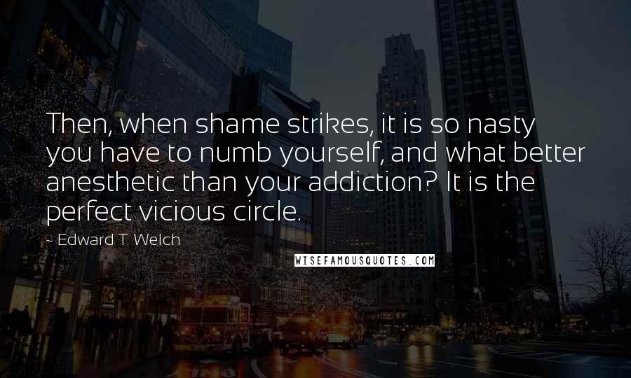 Edward T. Welch Quotes: Then, when shame strikes, it is so nasty you have to numb yourself, and what better anesthetic than your addiction? It is the perfect vicious circle.