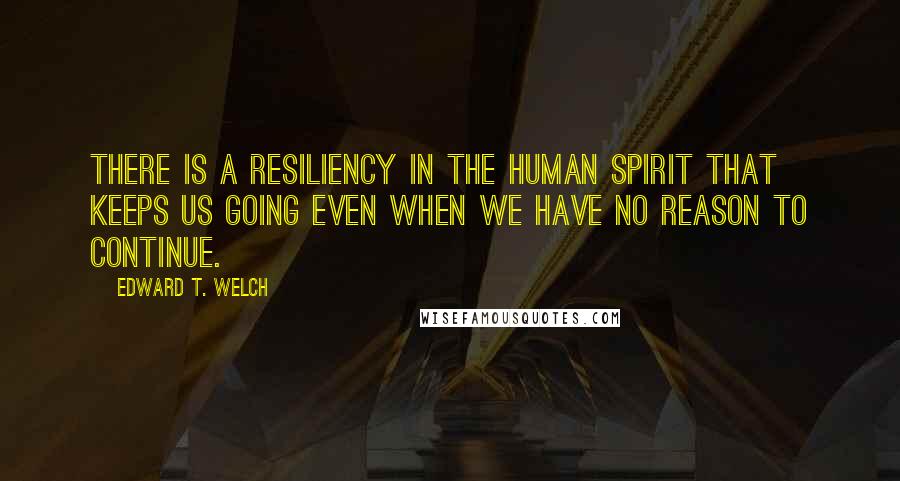 Edward T. Welch Quotes: There is a resiliency in the human spirit that keeps us going even when we have no reason to continue.