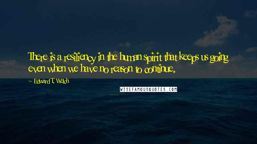 Edward T. Welch Quotes: There is a resiliency in the human spirit that keeps us going even when we have no reason to continue.