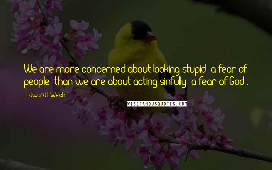 Edward T. Welch Quotes: We are more concerned about looking stupid (a fear of people) than we are about acting sinfully (a fear of God).