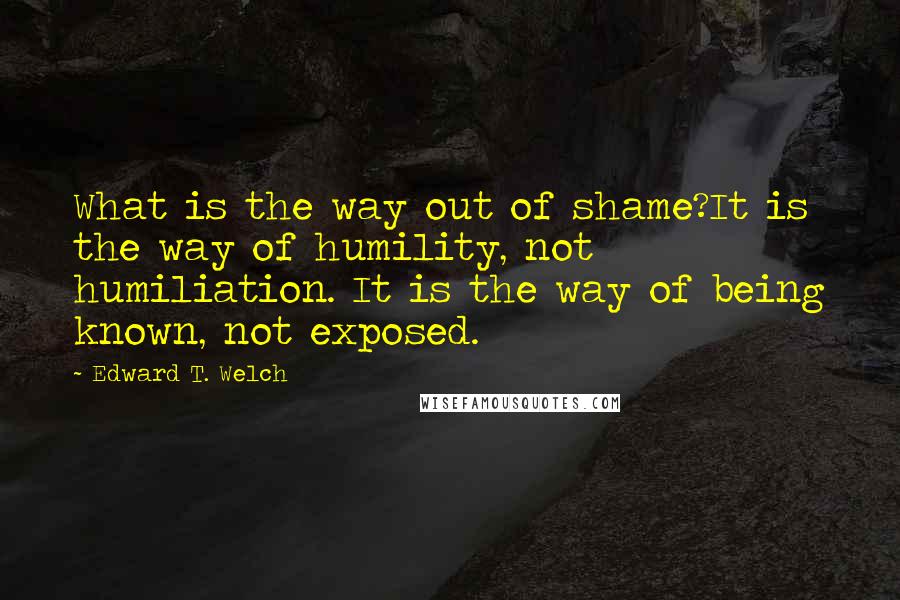 Edward T. Welch Quotes: What is the way out of shame?It is the way of humility, not humiliation. It is the way of being known, not exposed.