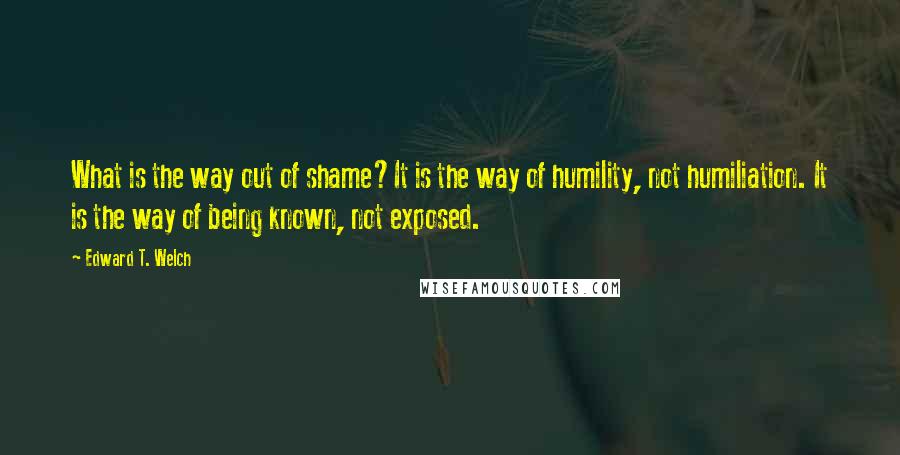 Edward T. Welch Quotes: What is the way out of shame?It is the way of humility, not humiliation. It is the way of being known, not exposed.