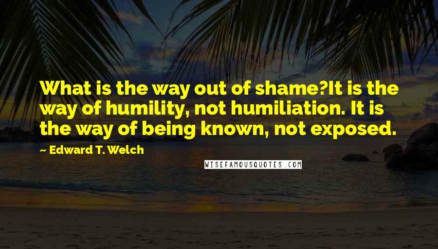 Edward T. Welch Quotes: What is the way out of shame?It is the way of humility, not humiliation. It is the way of being known, not exposed.