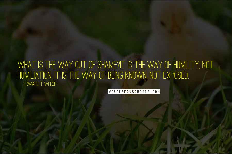 Edward T. Welch Quotes: What is the way out of shame?It is the way of humility, not humiliation. It is the way of being known, not exposed.