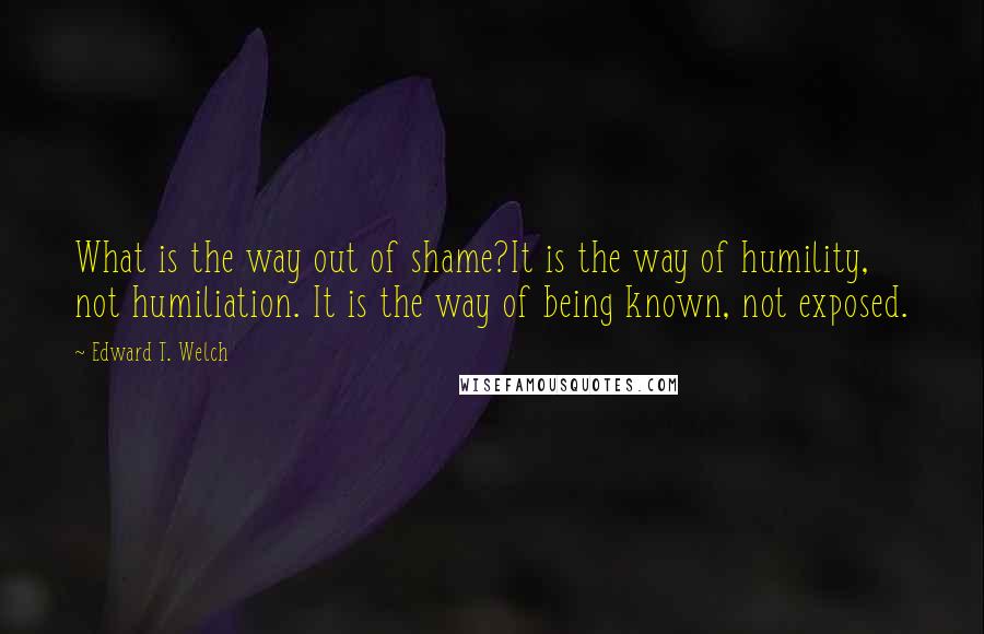 Edward T. Welch Quotes: What is the way out of shame?It is the way of humility, not humiliation. It is the way of being known, not exposed.