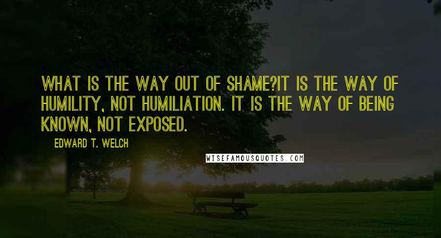 Edward T. Welch Quotes: What is the way out of shame?It is the way of humility, not humiliation. It is the way of being known, not exposed.