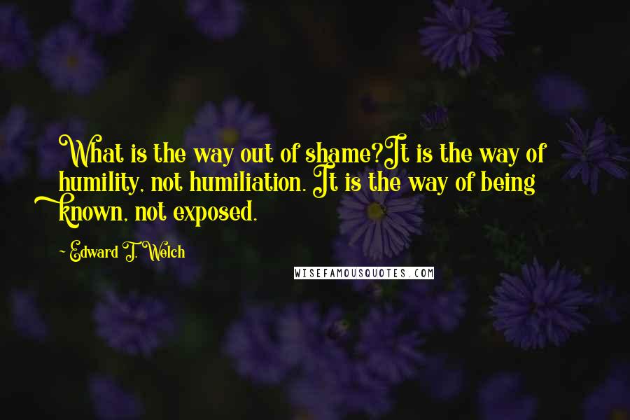 Edward T. Welch Quotes: What is the way out of shame?It is the way of humility, not humiliation. It is the way of being known, not exposed.