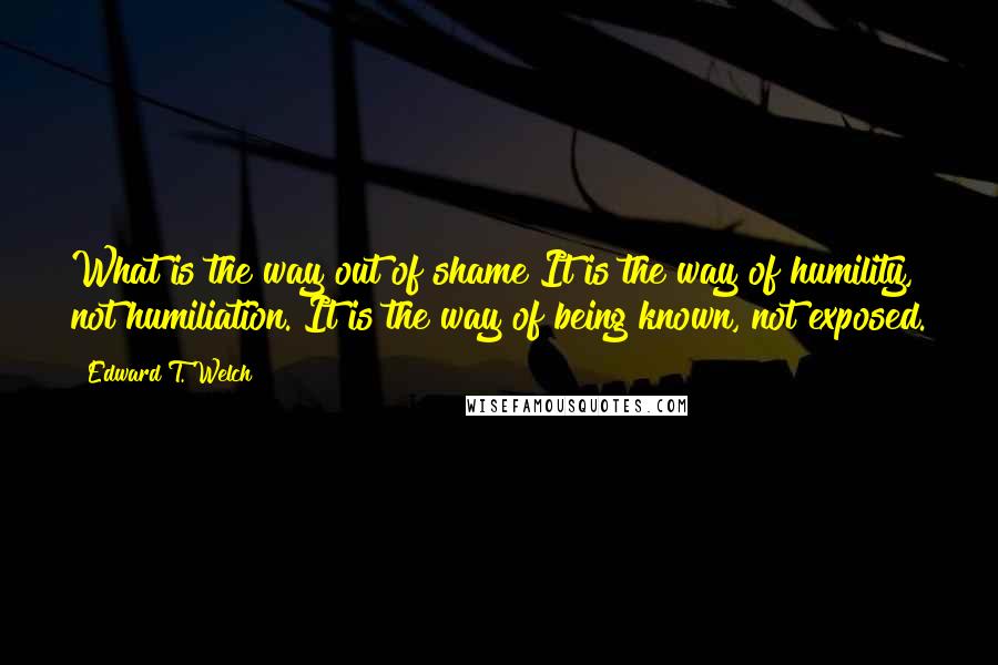 Edward T. Welch Quotes: What is the way out of shame?It is the way of humility, not humiliation. It is the way of being known, not exposed.