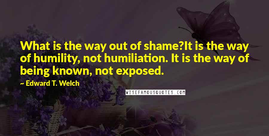 Edward T. Welch Quotes: What is the way out of shame?It is the way of humility, not humiliation. It is the way of being known, not exposed.