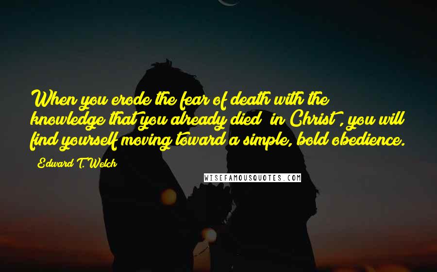 Edward T. Welch Quotes: When you erode the fear of death with the knowledge that you already died [in Christ], you will find yourself moving toward a simple, bold obedience.