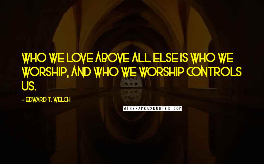 Edward T. Welch Quotes: Who we love above all else is who we worship, and who we worship controls us.