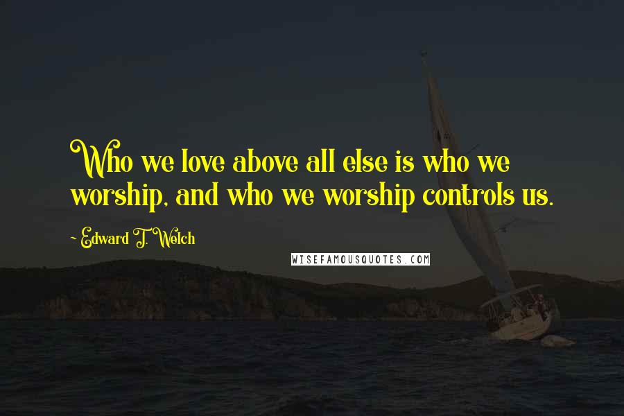 Edward T. Welch Quotes: Who we love above all else is who we worship, and who we worship controls us.